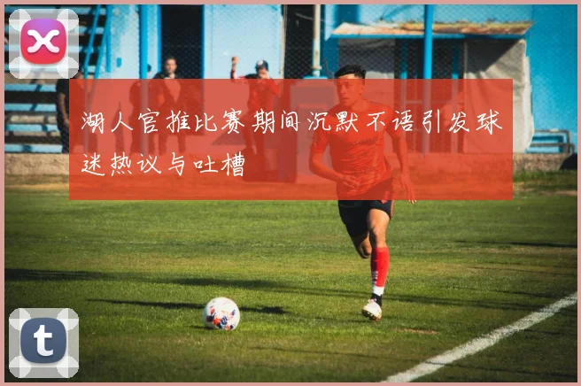 湖人官推比赛期间沉默不语引发球迷热议与吐槽