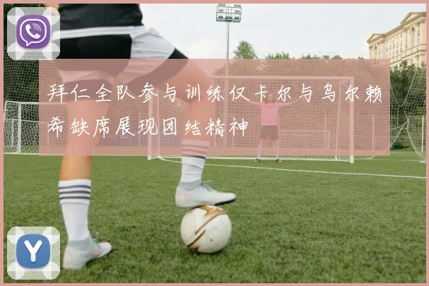 拜仁全队参与训练仅卡尔与乌尔赖希缺席展现团结精神