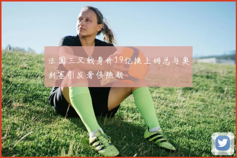 法国三叉戟身价19亿换上姆总与奥利塞引发奢侈热潮