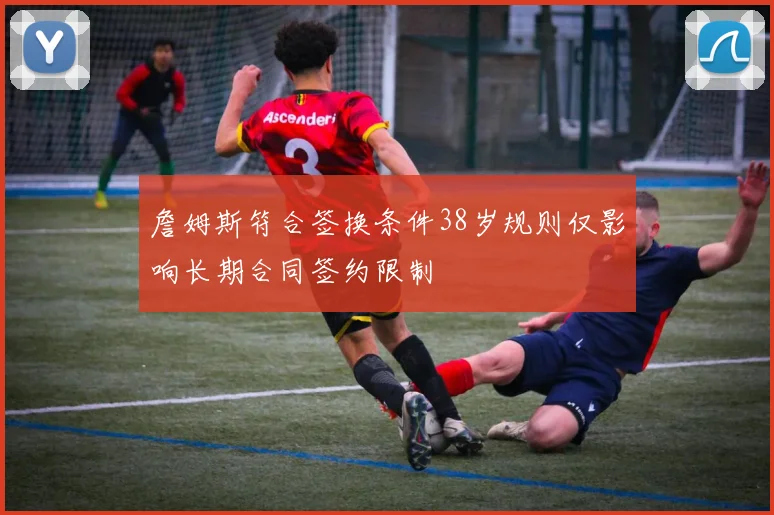 詹姆斯符合签换条件38岁规则仅影响长期合同签约限制