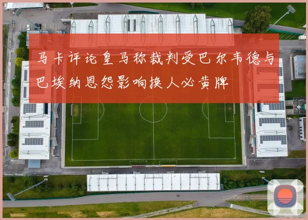 马卡评论皇马称裁判受巴尔韦德与巴埃纳恩怨影响换人必黄牌