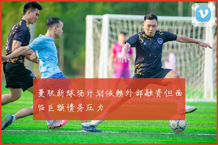 曼联新球场计划依赖外部融资但面临巨额债务压力