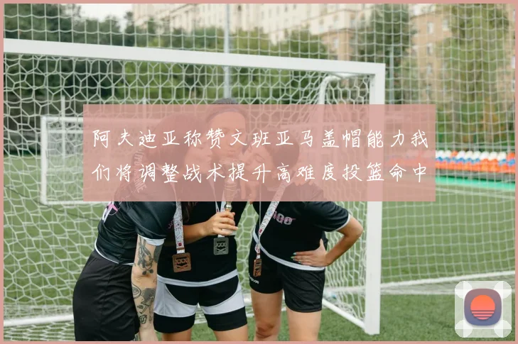 阿夫迪亚称赞文班亚马盖帽能力我们将调整战术提升高难度投篮命中率