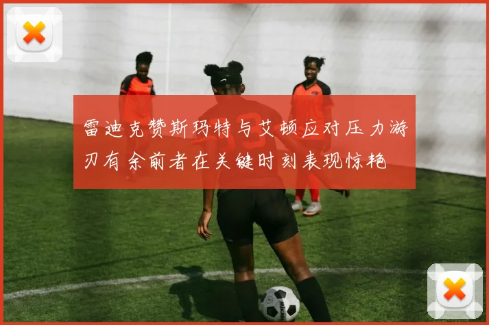 雷迪克赞斯玛特与艾顿应对压力游刃有余前者在关键时刻表现惊艳