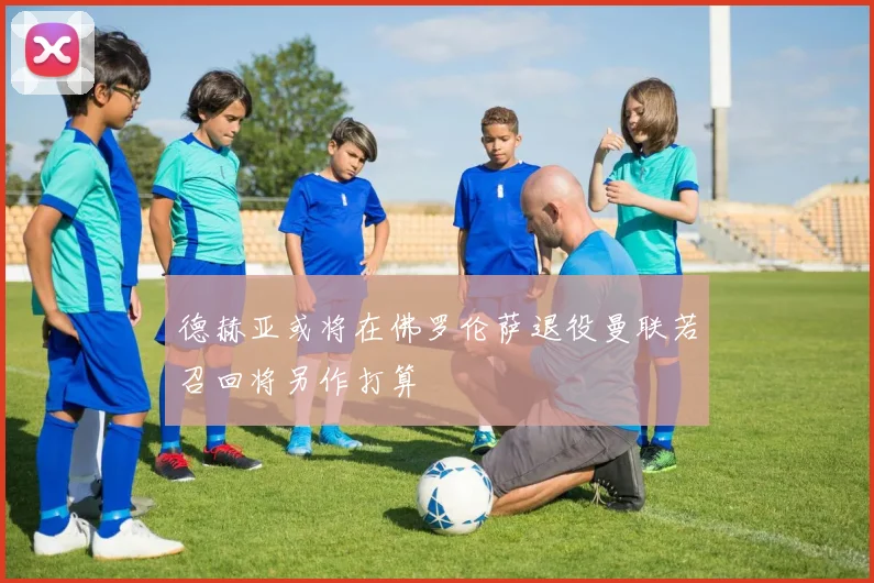 德赫亚或将在佛罗伦萨退役曼联若召回将另作打算