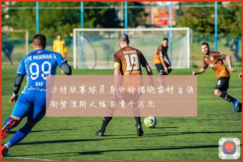 沙特联赛球员身价榜揭晓雷特吉领衔努涅斯大幅下滑千万元