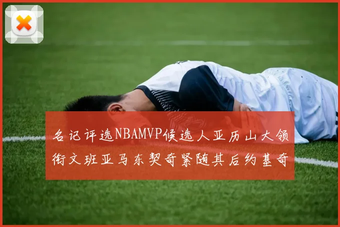 名记评选NBAMVP候选人亚历山大领衔文班亚马东契奇紧随其后约基奇位列第四