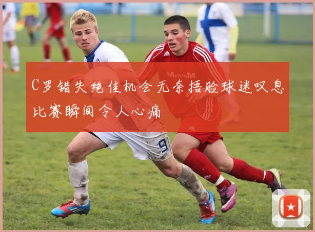 C罗错失绝佳机会无奈捂脸球迷叹息比赛瞬间令人心痛