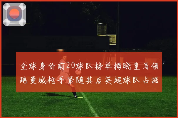 全球身价前20球队榜单揭晓皇马领跑曼城枪手紧随其后英超球队占据多数