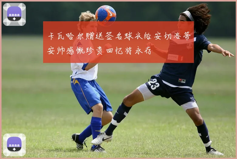 卡瓦哈尔赠送签名球衣给安切洛蒂安帅感慨珍贵回忆将永存