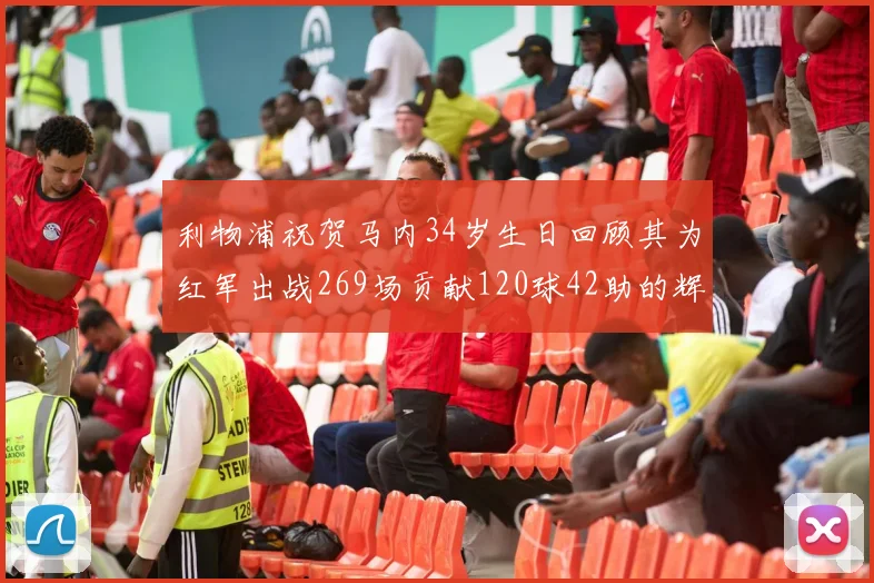 利物浦祝贺马内34岁生日回顾其为红军出战269场贡献120球42助的辉煌历程