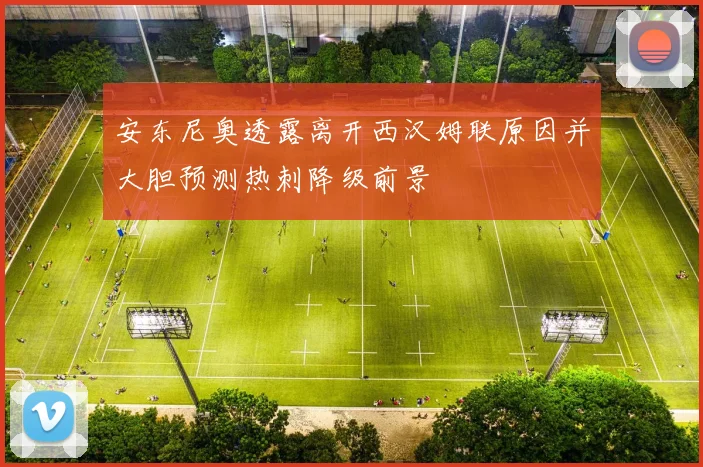 安东尼奥透露离开西汉姆联原因并大胆预测热刺降级前景