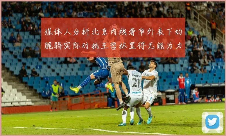 媒体人分析北京内线奢华外表下的脆弱实际对抗王哲林显得无能为力